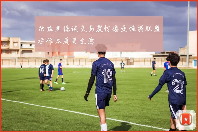 纳兹里德谈交易震惊感受强调联盟运作本质是生意