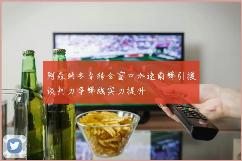阿森纳冬季转会窗口加速前锋引援谈判力争锋线实力提升