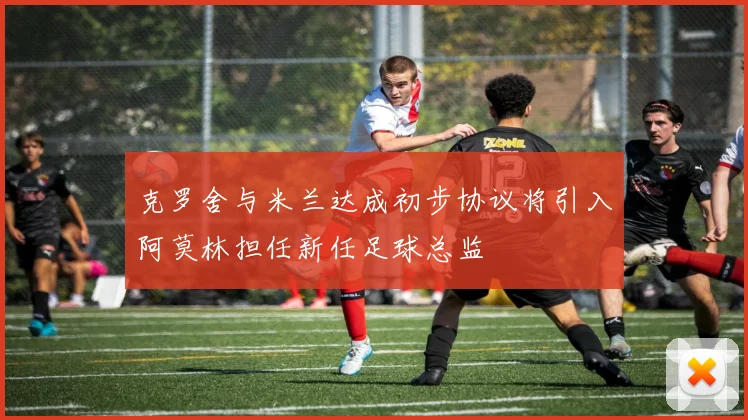 克罗舍与米兰达成初步协议将引入阿莫林担任新任足球总监