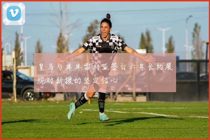 皇马与库库雷利亚签订六年长约展现对新援的坚定信心