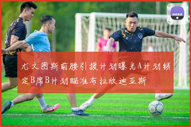 尤文图斯前腰引援计划曝光A计划锁定B席B计划瞄准布拉欣迪亚斯
