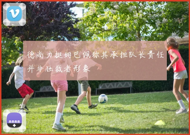 德尚力挺姆巴佩称其承担队长责任并非独裁者形象