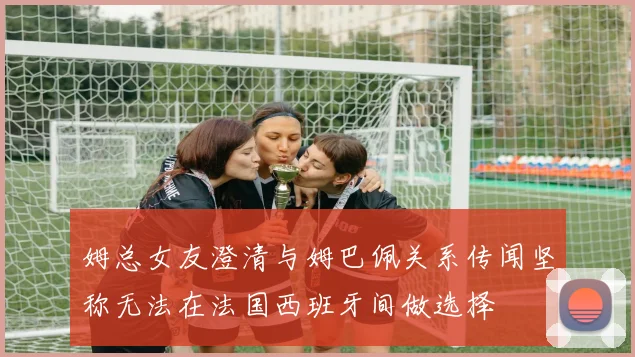 姆总女友澄清与姆巴佩关系传闻坚称无法在法国西班牙间做选择