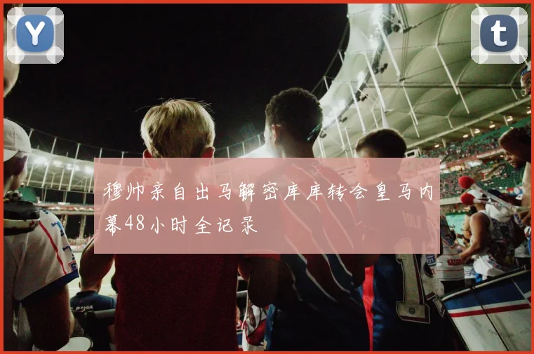 穆帅亲自出马解密库库转会皇马内幕48小时全记录