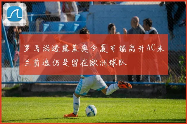罗马诺透露莱奥今夏可能离开AC米兰首选仍是留在欧洲球队