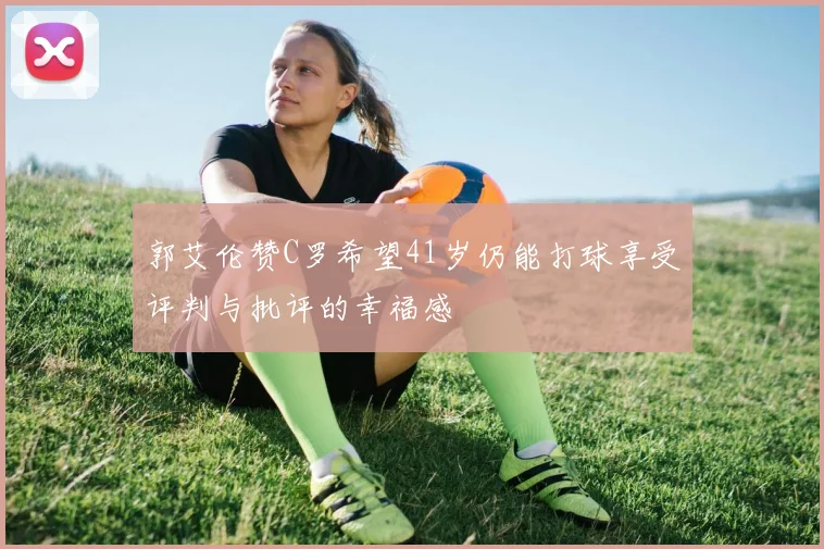郭艾伦赞C罗希望41岁仍能打球享受评判与批评的幸福感