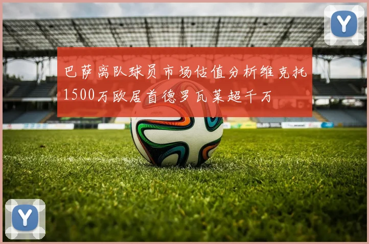 巴萨离队球员市场估值分析维克托1500万欧居首德罗瓦莱超千万