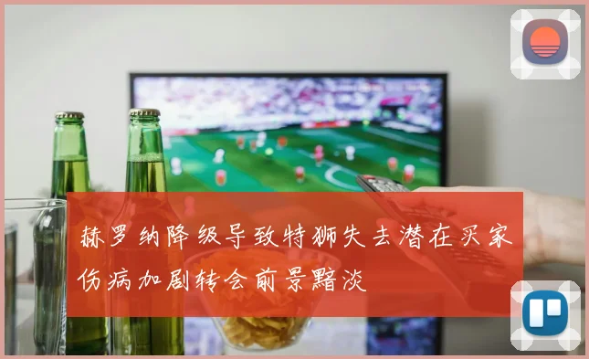 赫罗纳降级导致特狮失去潜在买家伤病加剧转会前景黯淡