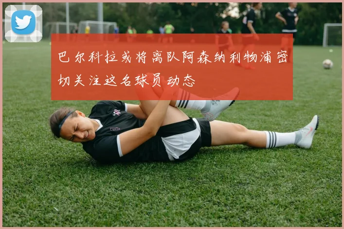 巴尔科拉或将离队阿森纳利物浦密切关注这名球员动态