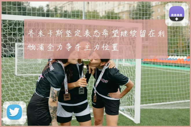 齐米卡斯坚定表态希望继续留在利物浦全力争夺主力位置