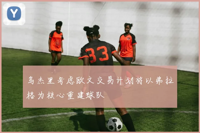 乌杰里考虑欧文交易计划将以弗拉格为核心重建球队