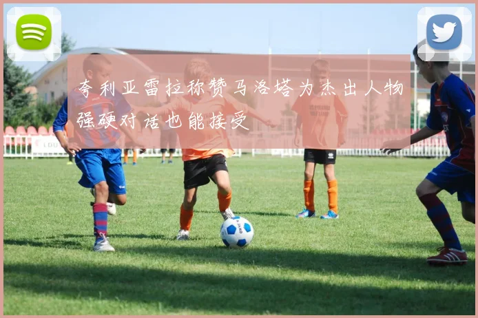 夸利亚雷拉称赞马洛塔为杰出人物强硬对话也能接受