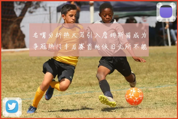 名嘴分析热火若引入詹姆斯将成为争冠热门季后赛首轮依旧无所不能