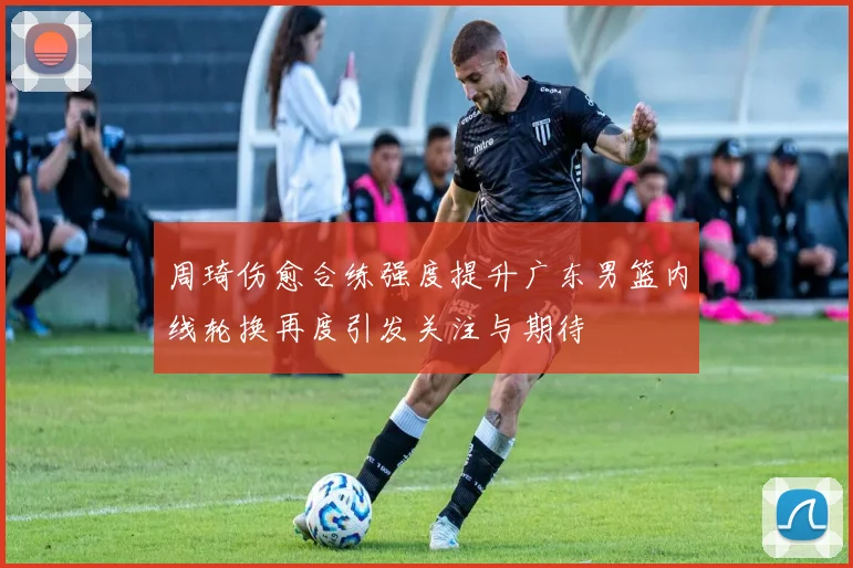 周琦伤愈合练强度提升广东男篮内线轮换再度引发关注与期待