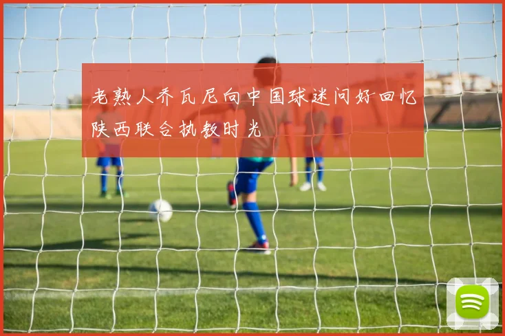 老熟人乔瓦尼向中国球迷问好回忆陕西联合执教时光