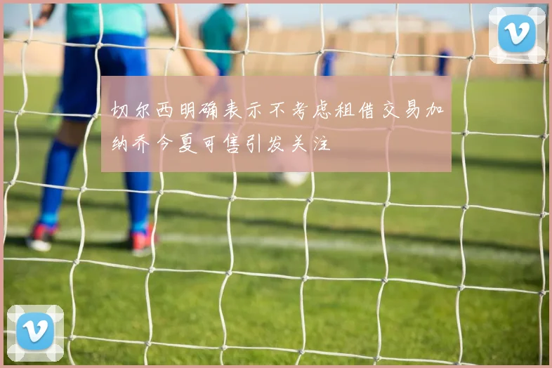 切尔西明确表示不考虑租借交易加纳乔今夏可售引发关注