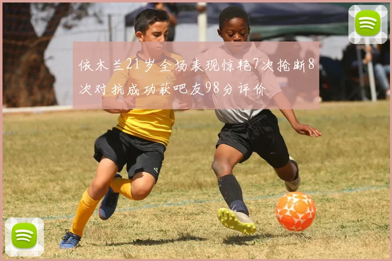 依木兰21岁全场表现惊艳7次抢断8次对抗成功获吧友98分评价