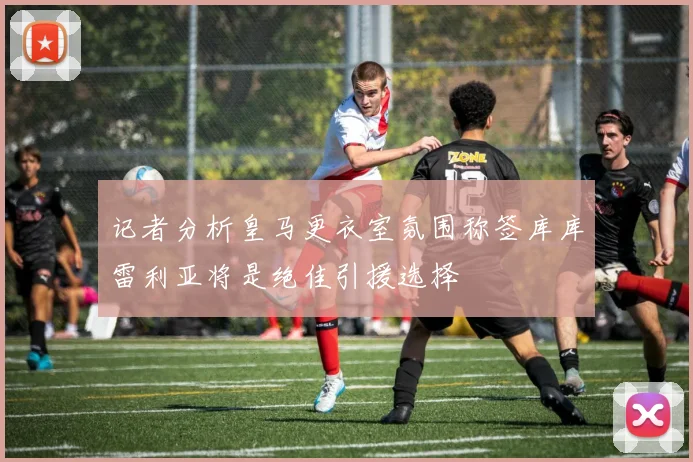 记者分析皇马更衣室氛围称签库库雷利亚将是绝佳引援选择