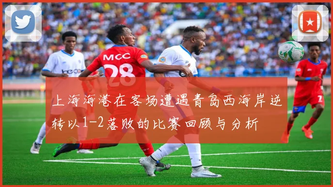 上海海港在客场遭遇青岛西海岸逆转以1-2落败的比赛回顾与分析