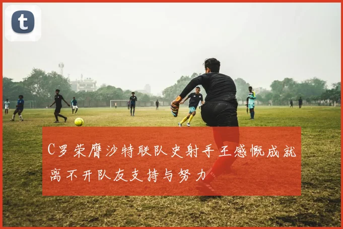 C罗荣膺沙特联队史射手王感慨成就离不开队友支持与努力