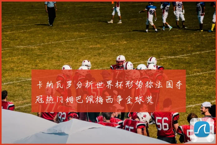 卡纳瓦罗分析世界杯形势称法国夺冠热门姆巴佩梅西争金球奖