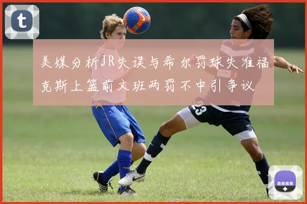 美媒分析JR失误与希尔罚球失准福克斯上篮前文班两罚不中引争议