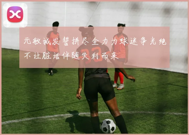 元敏诚发誓拼尽全力为球迷争光绝不让脏话伴随失利而来